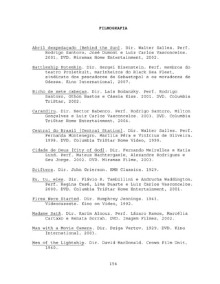 FILMOGRAFIA



Abril despedaçado [Behind the Sun]. Dir. Walter Salles. Perf.
     Rodrigo Santoro, José Dumont e Luiz Carlos Vasconcelos.
     2001. DVD. Miramax Home Entertainment, 2002.

Battleship Potemkin. Dir. Sergei Eisenstein. Perf. membros do
     teatro Proletkult, marinheiros do Black Sea Fleet,
     sindicato dos pescadores de Sebastopol e os moradores de
     Odessa. Kino International, 2007.

Bicho de sete cabeças. Dir. Laís Bodanzky. Perf. Rodrigo
     Santoro, Othon Bastos e Cássia Kiss. 2001. DVD. Columbia
     TriStar, 2002.

Carandiru. Dir. Hector Babenco. Perf. Rodrigo Santoro, Milton
     Gonçalves e Luiz Carlos Vasconcelos. 2003. DVD. Columbia
     TriStar Home Entertainment, 2004.

Central do Brasil [Central Station]. Dir. Walter Salles. Perf.
     Fernanda Montenegro, Marília Pêra e Vinícius de Oliveira.
     1998. DVD. Columbia TriStar Home Video, 1999.

Cidade de Deus [City of God]. Dir. Fernando Meirelles e Katia
     Lund. Perf. Mateus Nachtergaele, Alexandre Rodrigues e
     Seu Jorge. 2002. DVD. Miramax Films, 2003.

Drifters. Dir. John Grierson. EMB Classics. 1929.

Eu, tu, eles. Dir. Flávio R. Tambillini e Andrucha Waddington.
     Perf. Regina Casé, Lima Duarte e Luiz Carlos Vasconcelos.
     2000. DVD. Columbia TriStar Home Entertainment, 2001.

Fires Were Started. Dir. Humphrey Jennings. 1943.
     Videocassete. Kino on Video, 1992.

Madame Satã. Dir. Karim Aïnouz. Perf. Lázaro Ramos, Marcélia
     Cartaxo e Renata Sorrah. DVD. Imagem Filmes, 2002.

Man with a Movie Camera. Dir. Dziga Vertov. 1929. DVD. Kino
     International, 2003.

Men of the Lightship. Dir. David MacDonald. Crown Film Unit,
     1940.


                             154
 