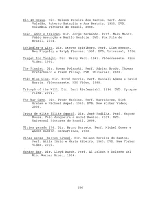 Rio 40 Graus. Dir. Nelson Pereira dos Santos. Perf. Jece
     Valadão, Roberto Bataglin e Ana Beatriz. 1955. DVD.
     Columbia Pictures do Brasil, 2008.

Sexo, amor e traição. Dir. Jorge Fernando. Perf. Malu Mader,
     Fábio Assunção e Murilo Benício. DVD. Fox Film do
     Brasil, 2004.

Schindler’s List. Dir. Steven Spielberg. Perf. Liam Neeson,
     Ben Kingsley e Ralph Fiennes. 1992. DVD. Universal, 2004.

Target for Tonight. Dir. Harry Watt. 1941. Videocassete. Kino
     Video, 1992.

The Pianist. Dir. Roman Polanski. Perf. Adrien Brody, Thomas
     Kretschmann e Frank Finlay. DVD. Universal, 2002.

Thin Blue Line. Dir. Errol Morris. Perf. Randall Adams e David
     Harris. Videocassete. HBO Video, 1988.

Triumph of the Will. Dir. Leni Riefenstahl. 1934. DVD. Synapse
     Films, 2001.

The War Game. Dir. Peter Watkins. Perf. Narradores, Dick
     Graham e Michael Aspel. 1965. DVD. New Yorker Video,
     2006.

Tropa de elite [Elite Squad]. Dir. José Padilha. Perf. Wagner
     Moura, Caio Junqueira e André Ramiro. 2007. DVD.
     Universal Pictures do Brasil, 2008.

Última parada 174. Dir. Bruno Barreto. Perf. Michel Gomes e
     André Ramiro. GloboFilmes, 2008.

Vidas secas [Barren Lives]. Dir. Nelson Pereira do Santos.
     Perf. Átila Iório e Maria Ribeiro. 1963. DVD. New Yorker
     Video. 2006.

Wonder Bar. Dir. Lloyd Bacon. Perf. Al Jolson e Dolores del
     Rio. Warner Bros., 1934.




                             156
 