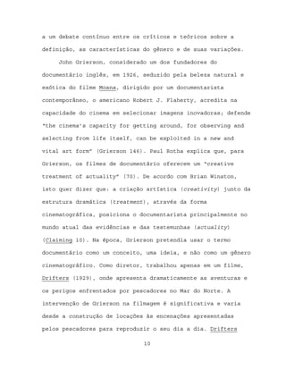 a um debate contínuo entre os críticos e teóricos sobre a

definição, as características do gênero e de suas variações.

     John Grierson, considerado um dos fundadores do

documentário inglês, em 1926, seduzido pela beleza natural e

exótica do filme Moana, dirigido por um documentarista

contemporâneo, o americano Robert J. Flaherty, acredita na

capacidade do cinema em selecionar imagens inovadoras; defende

“the cinema’s capacity for getting around, for observing and

selecting from life itself, can be exploited in a new and

vital art form” (Grierson 146). Paul Rotha explica que, para

Grierson, os filmes de documentário oferecem um “creative

treatment of actuality” (70). De acordo com Brian Winston,

isto quer dizer que: a criação artística (creativity) junto da

estrutura dramática (treatment), através da forma

cinematográfica, posiciona o documentarista principalmente no

mundo atual das evidências e das testemunhas (actuality)

(Claiming 10). Na época, Grierson pretendia usar o termo

documentário como um conceito, uma ideia, e não como um gênero

cinematográfico. Como diretor, trabalhou apenas em um filme,

Drifters (1929), onde apresenta dramaticamente as aventuras e

os perigos enfrentados por pescadores no Mar do Norte. A

intervenção de Grierson na filmagem é significativa e varia

desde a construção de locações às encenações apresentadas

pelos pescadores para reproduzir o seu dia a dia. Drifters

                              10
 