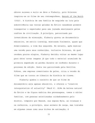 obteve sucesso e muito se deve a Flaherty, pois Grierson

inspirou-se no filme de seu contemporâneo, Nanook of the North

(1922). A história de uma família de esquimós na luta pela

sobrevivência nas terras geladas do Ártico canadense promete

transportar o espectador para uma jornada emocionante pelos

confins da civilização. À princípio, patrocinado por

investidores da mineração, Flaherty gravou um documentário

educativo, em estilo travelog, mostrando fielmente, quase que

didaticamente, a vida dos esquimós. No entanto, após mostrar

uma versão para seus conhecidos, inclusive Grierson, do qual

recebeu poucos elogios, Flaherty decidiu voltar ao mesmo lugar

para obter novas imagens já que todo o material acumulado da

primeira expedição se perdeu durante um incêndio durante o

processo de edição. Desta vez patrocinado pela Revillon

Frères, uma empresa comerciante de peles, criou a versão do

filme que se tornou um clássico da história do cinema.

     Flaherty quebra o conceito de que um filme de

documentário seja apenas educativo, e oferece a “creative

interpretation of actuality” (Ward 6). Além da beleza natural

do Ártico e da figura exótica dos personagens, temos o núcleo

familiar, com pessoas selecionadas cuidadosamente pelo

diretor, composto por Nanook, sua esposa Nyla, as crianças e

os cachorros, a princípio, seus animais de carga, mas tratados

em algumas cenas como seus bichos de estimação; é

                              11
 
