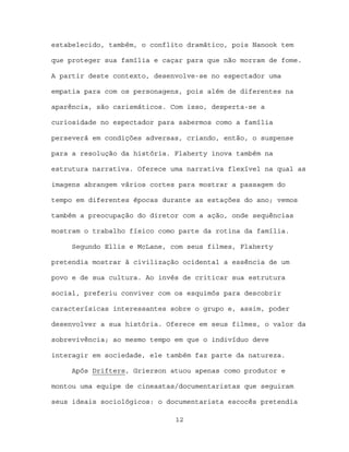 estabelecido, também, o conflito dramático, pois Nanook tem

que proteger sua família e caçar para que não morram de fome.

A partir deste contexto, desenvolve-se no espectador uma

empatia para com os personagens, pois além de diferentes na

aparência, são carismáticos. Com isso, desperta-se a

curiosidade no espectador para sabermos como a família

perseverá em condições adversas, criando, então, o suspense

para a resolução da história. Flaherty inova também na

estrutura narrativa. Oferece uma narrativa flexível na qual as

imagens abrangem vários cortes para mostrar a passagem do

tempo em diferentes épocas durante as estações do ano; vemos

também a preocupação do diretor com a ação, onde sequências

mostram o trabalho físico como parte da rotina da família.

     Segundo Ellis e McLane, com seus filmes, Flaherty

pretendia mostrar à civilização ocidental a essência de um

povo e de sua cultura. Ao invés de criticar sua estrutura

social, preferiu conviver com os esquimós para descobrir

caracterísicas interessantes sobre o grupo e, assim, poder

desenvolver a sua história. Oferece em seus filmes, o valor da

sobrevivência; ao mesmo tempo em que o indivíduo deve

interagir em sociedade, ele também faz parte da natureza.

     Após Drifters, Grierson atuou apenas como produtor e

montou uma equipe de cineastas/documentaristas que seguiram

seus ideais sociológicos: o documentarista escocês pretendia

                              12
 