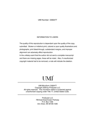 UMI Number: 3366477




                          INFORMATION TO USERS


  The quality of this reproduction is dependent upon the quality of the copy
  submitted. Broken or indistinct print, colored or poor quality illustrations and
  photographs, print bleed-through, substandard margins, and improper
  alignment can adversely affect reproduction.
  In the unlikely event that the author did not send a complete manuscript
  and there are missing pages, these will be noted. Also, if unauthorized
  copyright material had to be removed, a note will indicate the deletion.




______________________________________________________________

                            UMI Microform 3366477
                        Copyright 2009 by ProQuest LLC
        All rights reserved. This microform edition is protected against
           unauthorized copying under Title 17, United States Code.
_______________________________________________________________

                               ProQuest LLC
                        789 East Eisenhower Parkway
                               P.O. Box 1346
                          Ann Arbor, MI 48106-1346
 