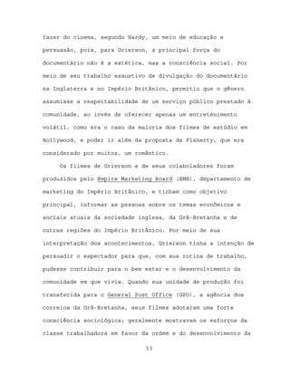 fazer do cinema, segundo Hardy, um meio de educação e

persuasão, pois, para Grierson, a principal força do

documentário não é a estética, mas a consciência social. Por

meio de seu trabalho exaustivo de divulgação do documentário

na Inglaterra e no Império Britânico, permitiu que o gênero

assumisse a respeitabilidade de um serviço público prestado à

comunidade, ao invés de oferecer apenas um entretenimento

volátil, como era o caso da maioria dos filmes de estúdio em

Hollywood, e poder ir além da proposta de Flaherty, que era

considerado por muitos, um romântico.

     Os filmes de Grierson e de seus colaboladores foram

produzidos pelo Empire Marketing Board (EMB), departamento de

marketing do Império Britânico, e tinham como objetivo

principal, informar as pessoas sobre os temas econômicos e

sociais atuais da sociedade inglesa, da Grã-Bretanha e de

outras regiões do Império Britânico. Por meio de sua

interpretação dos acontecimentos, Grierson tinha a intenção de

persuadir o espectador para que, com sua rotina de trabalho,

pudesse contribuir para o bem estar e o desenvolvimento da

comunidade em que vivia. Quando sua unidade de produção foi

transferida para o General Post Office (GPO), a agência dos

correios da Grã-Bretanha, seus filmes adotaram uma forte

consciência sociológica; geralmente mostravam os esforços da

classe trabalhadora em favor da ordem e do desenvolvimento da

                              13
 
