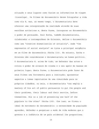 situação e seus lugares como faziam os informativos de viagem

(travelogs). Os filmes de documentário devem fotografar a vida

como ela é, mas, ao mesmo tempo, o documentarista deve

oferecer uma interpretação da realidade através de suas

escolhas artísticas e, desta forma, incorporar ao documentário

o poder de persuasão. Paul Rotha, também documentarista,

colaborador e contemporâneo de Grierson, define o documentário

como uma “creative dramatization of actuality”, onde “the

expression of social analysis” se torna a principal exigência

em um filme de documentário (Rotha 115). No entanto, Rotha e

Grierson não consideravam o documentarista um homem político.

O documentarista é, acima de tudo, um defensor das artes e

coloca o poder de alcance do cinema e o seu apelo às massas em

primeiro lugar; desta forma, o documentarista pode fazer de

seus filmes uma ferramenta para a instrução; apresentar

aspectos e temas importantes de uma comunidade para os

próprios cidadãos, ou seja, o documentarista “can employ a

mastery of his art of public persuasion to put the people and

their problems, their labour and their service, before

themselves. His is a job of presenting one half of the

populace to the other” (Rotha 130). Com isso, se firmou o

ideal do movimento do documentário: a necessidade da população

aprender, defender e perpetuar o modo de vida moderno que o

governo e a indústria de um país ocidental lhe proporciona.

                              15
 
