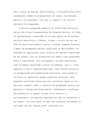 Com o início da Segunda Guerra Mundial, o documentarista antes

considerado também um propagandista de ideias, da educação

pública e do progresso, teve que se adaptar a um conceito

agressivo de propaganda.

     A palavra propaganda adquiriu um significado pejorativo

devido aos filmes propagandistas da Alemanha Nazista. Ao invés

de representarem a população de um país dentro de um sistema

político democrático e liberal, tinham o intuito de ser uma

arma de guerra psicológica contra o inimigo. Segundo Grierson,

o apelo da propaganda nazista focalizava os desiludidos e os

inimigos do capitalismo, pois recorria às ambições reprimidas

do ser humano; eles se alimentavam dos medos e das apreensões

sobre o capitalismo, pois divulgavam o sistema capitalista

como um modelo controlado e nocivo às pessoas, isto é, “they

appealed to men’s thwarted ambitions; they offered salvation

to disappointed and disheartened minorities, they preyed on

the fears of capitalist groups regarding socialism; they

preached controlled capitalism and a socialist state to the

socialist minded” (240). O objetivo da propaganda nazista era

derrotar o inimigo psicologicamente, enfraquecer a confiança

das pessoas em si mesmas, em seu livre arbítrio e,

principalmente, em governos democráticos como na Inglaterra e

na França: “its only moral is that the confusion and defeat of

the enemy are the supreme good” (Grierson 241).

                              16
 