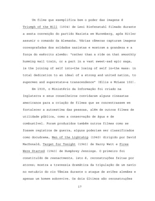 Um filme que exemplifica bem o poder das imagens é

Triumph of the Will (1934) de Leni Riefenstahl filmado durante

a sexta convenção do partido Nazista em Nuremberg, após Hitler

assumir o comando da Alemanha. Várias câmeras capturam imagens

coreografadas dos soldados nazistas e mostram a grandeza e a

força do exército alemão: “rather than a ride on that smoothly

humming mail train, or a part in a vast sweet-sad epic saga,

is the joining of self into─the losing of self in─the mass: in

total dedication to an ideal of a strong and united nation, to

supermen and superstate─a transcendence” (Ellis e McLane 102).

     Em 1939, o Ministério da Informação foi criado na

Inglaterra e seus conselheiros convidaram alguns cineastas

americanos para a criação de filmes que se concentrassem em

fortalecer a autoestima das pessoas, além de outros filmes de

utilidade pública, como a conservação de água e de

combustível. Foram produzidos também outros filmes como se

fossem registros de guerra, alguns poderiam ser classificados

como docudrama, Men of the Lightship (1940) dirigido por David

MacDonald, Target for Tonight (1941) de Harry Watt e Fires

Were Started (1943) de Humphrey Jennings. O primeiro foi

constituído de reenactments, isto é, reconstruções feitas por

atores; mostra a travessia dramática da tripulação de um navio

no estuário do rio Tâmisa durante o ataque de aviões alemães e

apenas um homem sobrevive. Os dois últimos são reconstruções

                              17
 