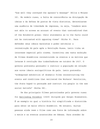 “how well they conveyed the sponsor’s message” (Ellis e McLane

39). No modelo russo, a falta de concorrência na divulgação de

ideias e da defesa de pontos de vista distintos, determinavam

uma ausência de liberdade de imprensa, ou seja, “readers were

not able to access an account of events that contradicted that

of the Bolshevik press: their statements as to the facts could

not be contrasted with opposing views” (Hicks 9). Para

defender seus ideais marxistas e poder estimular a

reconstrução do país após a Revolução Russa, Lenin tinha um

interesse especial pelo cinema. Incentivou uma vasta exibição

de filmes dramáticos reconstruindo os eventos e os motivos que

levaram à revolução dos trabalhadores em outubro de 1917. O

governo pretendia persuadir e instruir a população em relação

aos novos ideais sociopolíticos do país. Lenin pretendia

“widespread exhibition of dramatic films reconstructing the

events and conditions that motivated the Workers’ Revolution,

the State hoped to persuade and instruct its people in the new

social beliefs” (Rotha 98).

     Um dos principais filmes patrocinados pelo governo russo

foi Battleship Potemkin (1929) dirigido por Sergei Eisenstein.

É um exemplo no qual a história foi simplificada e distorcida

para obter um maior efeito dramático. No entanto, muitas

pessoas ainda veem o filme como uma fonte de informação sobre

o motim e os eventos acontecidos em Odessa. Para atender às

                              20
 
