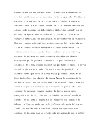 necessidades de seu patrocinador, Eisenstein transforma os

eventos históricos em um entretenimento-propaganda. Utiliza a

estrutura da narrativa de ficção para divulgar a força do

Partido Comunista da União Soviética. D.J. Wenden oferece um

estudo onde compara as informações históricas acessíveis ao

diretor na época, com os dados da produção do filme e as

decisões artísticas de Eisenstein na reconstrução do massacre.

Nenhuma imagem original dos acontecimentos foi capturada em

filme e apenas algumas fotografias foram preservadas. As

informações sobre o evento foram obtidas, em sua maioria,

através de relatos de participantes contados em livros,

divulgados pelos jornais, revistas, ou por documentos

oficiais. Em 1925, quando Eisenstein produziu o filme, o navio

Potemkin não existia mais. Em suas notas de produção, o

diretor conta que usou um navio muito parecido, chamado os

Doze Apóstolos, que datava da mesma época de construção do

Potemkin, 1905, mas um pouco menor em tamanho. Para fazer as

cenas nas quais o navio deixa e retorna ao porto, utilizou

imagens de arquivo; poucos navios da frota russa eram

navegáveis na época, pois muitos haviam se transformado em

sucata. Em relação à sequência do massacre nas escadas de

Odessa, o diretor pode ter sido influenciado pela beleza do

local. De acordo com a História, houve um confronto nas

escadas de Odessa, mas um evento não relacionado com o motim

                              21
 