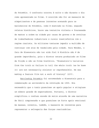 do Potemkin. O confronto ocorreu à noite e não durante o dia

como apresentado no filme. O ocorrido não foi um massacre de

simpatizantes e de pessoas inocentes acenando para os

marinheiros do Potemkin, como é mostrado no filme; segundo

relatos históricos, houve uma tentativa violenta e fracassada

de manter a ordem na cidade por causa de greves e de revoltas

de trabalhadores industriais e rurais insatisfeitos com o

regime czarista. Os militares tentaram impedir a multidão de

continuar com atos de vandalismo pela cidade. Para Wenden, o

fato de Eisenstein não ter sido fiel à História não é de

grande importância, pois o diretor estava produzindo um filme

de ficção e não um filme histórico, “Eisenstein’s variation

from the truth or failure to tell the whole truth (as he knew

it) are not necessarily sinister or reprehensible. He was

making a feature film not a work of history” (237).

     Battleship Potemkin foi encomendado a Eisenstein para a

comemoração ao aniversário da revolução de 1905. Era

necessário que o texto possuísse um apelo popular e atingisse

um número grande de espectadores. Portanto, o diretor

simplificou o confuso enredo do motim através de uma narrativa

de fácil compreensão e que possuísse um forte apelo emocional

às massas; inventou, também, o massacre de inocentes para

representar a selvageria das forças reacionárias.



                              22
 