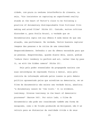 cidade, com pouca ou nenhuma interferência do cineasta, ou

seja, “his insistence on capturing an unperformed reality

stands at the heart of Vertov’s claim to be following a

practice of documentary distinguishable from fictional film-

making and acted films” (Hicks 22). Contudo, muitos críticos

discordam e, para Stella Bruzzi, a verdade que um

documentarista capta com sua câmera é nada menos do que uma

atuação, uma performance. Na verdade, Vertov buscava capturar

imagens das pessoas e da rotina de uma comunidade

despercebidamente. Defendia o uso da câmera escondida para que

as pessoas, desprevenidas, quando diante dela, assim, podiam

“reduce their tendency to perform and act, rather than by pass

it, as with the hidden camera” (Hicks 25).

     Seja pelo poder avassalador da propaganda nazista com

suas estratégias de repressão física e mental, seja pelo

controle da informação adotado pelos russos ou pelo debate

político apresentado pelos que acreditam na democracia, em um

filme de documentário não existe uma verdade única, absoluta:

“a documentary cannot be ‘the truth.’ It is evidence,

testimony. Diverse testimony is the heart of democratic

processes” (Barnow 345). Por outro lado, o filme de

documentário não pode ser considerado também uma forma de

escapismo, como o de ficção produzido em Hollywood; não é um

veículo para se distanciar da realidade vivida e de seus

                              25
 