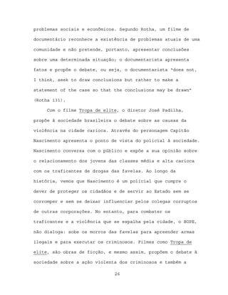 problemas sociais e econômicos. Segundo Rotha, um filme de

documentário reconhece a existência de problemas atuais de uma

comunidade e não pretende, portanto, apresentar conclusões

sobre uma determinada situação; o documentarista apresenta

fatos e propõe o debate, ou seja, o documentarista “does not,

I think, seek to draw conclusions but rather to make a

statement of the case so that the conclusions may be drawn”

(Rotha 131).

     Com o filme Tropa de elite, o diretor José Padilha,

propõe à sociedade brasileira o debate sobre as causas da

violência na cidade carioca. Através do personagem Capitão

Nascimento apresenta o ponto de vista do policial à sociedade.

Nascimento conversa com o público e expõe a sua opinião sobre

o relacionamento dos jovens das classes média e alta carioca

com os traficantes de drogas das favelas. Ao longo da

história, vemos que Nascimento é um policial que cumpre o

dever de proteger os cidadãos e de servir ao Estado sem se

corromper e sem se deixar influenciar pelos colegas corruptos

de outras corporações. No entanto, para combater os

traficantes e a violência que se espalha pela cidade, o BOPE,

não dialoga: sobe os morros das favelas para apreender armas

ilegais e para executar os criminosos. Filmes como Tropa de

elite, são obras de ficção, e mesmo assim, propõem o debate à

sociedade sobre a ação violenta dos criminosos e também a

                              26
 