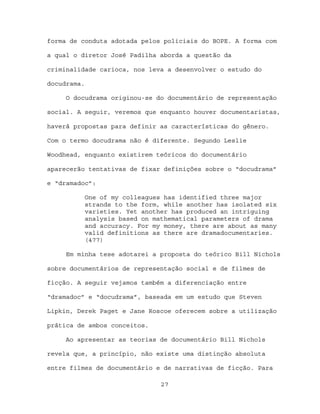 forma de conduta adotada pelos policiais do BOPE. A forma com

a qual o diretor José Padilha aborda a questão da

criminalidade carioca, nos leva a desenvolver o estudo do

docudrama.

     O docudrama originou-se do documentário de representação

social. A seguir, veremos que enquanto houver documentaristas,

haverá propostas para definir as características do gênero.

Com o termo docudrama não é diferente. Segundo Leslie

Woodhead, enquanto existirem teóricos do documentário

aparecerão tentativas de fixar definições sobre o “docudrama”

e “dramadoc”:

             One of my colleagues has identified three major
             strands to the form, while another has isolated six
             varieties. Yet another has produced an intriguing
             analysis based on mathematical parameters of drama
             and accuracy. For my money, there are about as many
             valid definitions as there are dramadocumentaries.
             (477)

     Em minha tese adotarei a proposta do teórico Bill Nichols

sobre documentários de representação social e de filmes de

ficção. A seguir vejamos também a diferenciação entre

“dramadoc” e “docudrama”, baseada em um estudo que Steven

Lipkin, Derek Paget e Jane Roscoe oferecem sobre a utilização

prática de ambos conceitos.

     Ao apresentar as teorias de documentário Bill Nichols

revela que, a princípio, não existe uma distinção absoluta

entre filmes de documentário e de narrativas de ficção. Para

                                 27
 