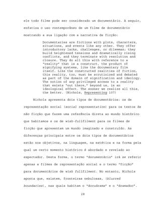 ele todo filme pode ser considerado um documentário. A seguir,

enfatiza o uso contemporâneo de um filme de documentário

mostrando a sua ligação com a narrativa de ficção:

          Documentaries are fictions with plots, characters,
          situations, and events like any other. They offer
          introductory lacks, challenges, or dilemmas; they
          build heightened tensions and dramatically rising
          conflicts, and they terminate with resolution and
          closure. They do all this with reference to a
          “reality” that is a construct, the product of
          signifying systems, like the documentary film
          itself. Like the constructed realities of fiction,
          this reality, too, must be scrutinized and debated
          as part of the domain of signification and ideology.
          The notion of any privileged access to a reality
          that exists “out there,” beyond us, is an
          ideological effect. The sooner we realize all this,
          the better. (Nichols, Representing 107)

     Nichols apresenta dois tipos de documentários: os de

representação social (social representation) para os textos de

não ficção que fazem uma referência direta ao mundo histórico

que habitamos e os de wish-fullfilment para os filmes de

ficção que apresentam um mundo imaginado e construído. As

diferenças principais entre os dois tipos de documentários

estão nos objetivos, na linguagem, na estética e na forma pela

qual um certo momento histórico é abordado e revelado ao

espectador. Desta forma, o termo “documentário” irá se referir

apenas a filmes de representação social e o termo “ficção”

para documentários de wish fullfilment. No entanto, Nichols

aponta que, existem, fronteiras nebulosas, (blurred

boundaries), nas quais habitam o “docudrama” e o “dramadoc”.

                              28
 