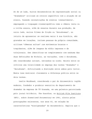 Se de um lado, muitos documentários de representação social ou

“dramadocs” utilizam um roteiro específico com a atuação de um

elenco, fazendo reconstruções de eventos (reenactments),

empregando a linguagem cinematográfica como a câmera lenta ou

a trilha sonora, além de ensaios durante sua produção; de

outro lado, muitos filmes de ficção ou “docudramas”, no

intuito de apresentar um realismo maior à sua história, são

gravados em locações, incluem pessoas da própria comunidade,

utilizam “câmeras soltas” com movimentos bruscos e

trepidantes, além de imagens da mídia impressa e de

telejornais. Sem identificar-se completamente com nenhuma das

duas definições de Nichols, as variações, como o docudrama,

são consideradas outcast, estranhos no ninho. Existe entre os

críticos uma volatilidade no emprego dos termos “dramadoc” e

“docudrama”, dificultando a distinção entre ambos pelo leitor.

Nesta tese mostrarei claramente a diferença prática entre os

dois termos.

     Leslie Woodhead, considerado o pai do documentário inglês

moderno, fundador e produtor executivo do departamento de

dramadoc da empresa de TV Granada, em uma palestra patrocinada

pelo jornal britânico, The Guardian, no British Film Institute

(BFI), sobre Dramatised Documentary em 1981, alerta pelas

preocupações existentes, nos anos 60, em relação às

características “miscigenadas” do documentário. Explica que o

                              29
 