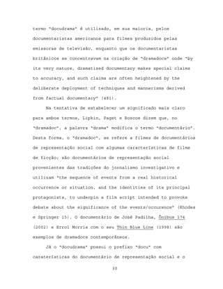termo “docudrama” é utilizado, em sua maioria, pelos

documentaristas americanos para filmes produzidos pelas

emissoras de televisão, enquanto que os documentaristas

britânicos se concentravam na criação de “dramadocs” onde “by

its very nature, dramatised documentary makes special claims

to accuracy, and such claims are often heightened by the

deliberate deployment of techniques and mannerisms derived

from factual documentary” (481).

     Na tentativa de estabelecer um significado mais claro

para ambos termos, Lipkin, Paget e Roscoe dizem que, no

“dramadoc”, a palavra “drama” modifica o termo “documentário”.

Desta forma, o “dramadoc”, se refere a filmes de documentários

de representação social com algumas características de filme

de ficção; são documentários de representação social

provenientes das tradições do jornalismo investigativo e

utilizam “the sequence of events from a real historical

occurrence or situation, and the identities of its principal

protagonists, to underpin a film script intended to provoke

debate about the significance of the events/occurence” (Rhodes

e Springer 15). O documentário de José Padilha, Ônibus 174

(2002) e Errol Morris com o seu Thin Blue Line (1998) são

exemplos de dramadocs contemporâneos.

     Já o “docudrama” possui o prefixo “docu” com

caraterísticas do documentário de representação social e o

                              30
 