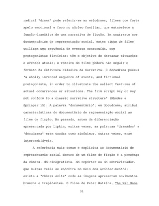 radical “drama” pode referir-se ao melodrama, filmes com forte

apelo emocional e foco no núcleo familiar, que estabelece a

função dramática de uma narrativa de ficção. Em contraste aos

documentários de representação social, estes tipos de filme

utilizam uma sequência de eventos construída, com

protagonistas fictícios; têm o objetivo de destacar situações

e eventos atuais; o roteiro do filme poderá não seguir o

formato da estrutura clássica da narrativa. O docudrama possui

“a wholly invented sequence of events, and fictional

protagonists, in order to illustrate the salient features of

actual occurrences or situations. The film script may or may

not conform to a classic narrative structure” (Rhodes e

Springer 15). A palavra “documentário”, em docudrama, atribui

características do documentário de representação social ao

filme de ficção. No passado, antes da diferenciação

apresentada por Lipkin, muitas vezes, as palavras “dramadoc” e

“docudrama” eram usadas como sinônimos, outras vezes, eram

intercambiáveis.

     A referência mais comum e explícita ao documentário de

representação social dentro de um filme de ficção é a presença

da câmera, do cinegrafista, do repórter ou do entrevistador,

que muitas vezes se encontra no meio dos acontecimentos;

existe a “câmera solta” onde as imagens apresentam movimentos

bruscos e trepidantes. O filme de Peter Watkins, The War Game

                              31
 