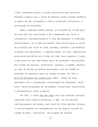 (1966) apresenta estas e outras características marcantes.

Veremos a seguir que o filme de Watkins causou grande polêmica

na época de seu lançamento e como a televisão influenciou a

divulgação do docudrama.

     Após a Segunda Grande Guerra, as atenções se voltam para

um novo meio de comunicação e de transmissão que viria a

influenciar consideravelmente a vida das pessoas: a televisão.

Anteriormente, os filmes de estúdio eram feitos para as salas

de projeção com rolos de 35mm: grandes, pesados e inflamáveis.

A pedido dos educadores, a empresa Kodak, em 1923, desenvolveu

projetores portáteis pra filmes de 16mm, mais seguros e leves,

o que permitiu uma mobilidade maior de produção e de projeção

dos filmes em escolas, sindicatos, igrejas; e também, durante

os anos da Europa em guerra mostraram a sua utilidade na

exibição de newsreels para as tropas aliadas. Em 1946 a

British Broadcasting Corporation (BBC), começa as suas

operações com a transmissão ininterrupta de programas. Entre

eles, vários programas de variedades, jornalismo, entrevistas

e documentários sobre a guerra.

     Em 1966, o filme The War Game teve sua exibição nacional

censurada pela própria produtora, a BBC, em uma decisão

ideologicamente calculada, pelo fato do filme abordar intensa

e realisticamente as consequências de uma guerra nuclear na

cidade de Kent, Inglaterra, com ataques de mísseis

                              32
 