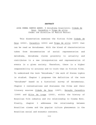 ABSTRACT

  AIDA PENNA CAMPOS ABREU. O docudrama brasileiro: Cidade de
               Deus, Carandiru e Tropa de elite
            (Under the direction of Monica Rector)


     This dissertation examines the fiction films Cidade de

Deus (2002), Carandiru (2003) and Tropa de elite (2007) that

can be read as docudramas. With the blend of characteristics

taken    from        documentaries           of     social     representation           and

melodrama,      docudrama           claims        proximity       to      actuality     and

contributes         to   a   new    interpretation          and     representation        of

events   in     a    given        society.    Therefore,          there     is   a    higher

responsibility to accuracy and to truth than in fiction films.

To understand the term “docudrama,” the work of Steven Lipkin

is studied. Chapter 1 proposes                     the definition of the term

“docudrama”         based     on    a   historical         survey      of    documentary.

Chapter 2 contextualizes and discusses the films and their

literary   sources           Cidade     de   Deus    (1997),        Estação      Carandiru

(1999)   and    Elite        da    tropa     (2005),       within      the    history     of

Brazilian film industry and its relationship to Cinema Novo.

Finally,      chapter         3     addresses        the     relationship            between

Brazilian cinema and the popular culture phenomenon in the

Brazilian social and economic contexts.

                                             iii
 