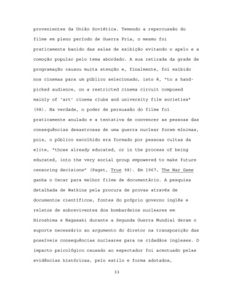 provenientes da União Soviética. Temendo a repercussão do

filme em pleno período de Guerra Fria, o mesmo foi

praticamente banido das salas de exibição evitando o apelo e a

comoção popular pelo tema abordado. A sua retirada da grade de

programação causou muita atenção e, finalmente, foi exibido

nos cinemas para um público selecionado, isto é, “to a hand-

picked audience, on a restricted cinema circuit composed

mainly of ‘art’ cinema clubs and university film societies”

(98). Na verdade, o poder de persuasão do filme foi

praticamente anulado e a tentativa de convencer as pessoas das

consequências desastrosas de uma guerra nuclear foram mínimas,

pois, o público escolhido era formado por pessoas cultas da

elite, “those already educated, or in the process of being

educated, into the very social group empowered to make future

censoring decisions” (Paget, True 98). Em 1967, The War Game

ganha o Oscar para melhor filme de documentário. A pesquisa

detalhada de Watkins pela procura de provas através de

documentos científicos, fontes do próprio governo inglês e

relatos de sobreviventes dos bombardeios nucleares em

Hiroshima e Nagasaki durante a Segunda Guerra Mundial deram o

suporte necessário ao argumento do diretor na transposição das

possíveis consequências nucleares para os cidadãos ingleses. O

impacto psicológico causado ao espectador foi acentuado pelas

evidências históricas, pelo estilo e forma adotados,

                              33
 