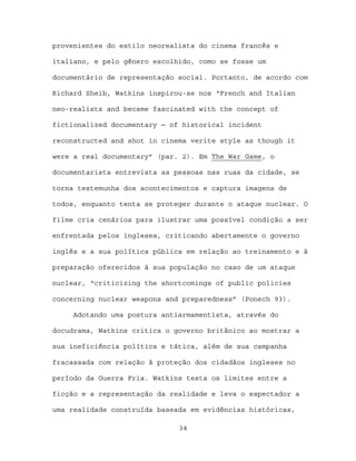 provenientes do estilo neorealista do cinema francês e

italiano, e pelo gênero escolhido, como se fosse um

documentário de representação social. Portanto, de acordo com

Richard Sheib, Watkins inspirou-se nos “French and Italian

neo-realists and became fascinated with the concept of

fictionalized documentary ─ of historical incident

reconstructed and shot in cinema verite style as though it

were a real documentary” (par. 2). Em The War Game, o

documentarista entrevista as pessoas nas ruas da cidade, se

torna testemunha dos acontecimentos e captura imagens de

todos, enquanto tenta se proteger durante o ataque nuclear. O

filme cria cenários para ilustrar uma possível condição a ser

enfrentada pelos ingleses, criticando abertamente o governo

inglês e a sua política pública em relação ao treinamento e à

preparação oferecidos à sua população no caso de um ataque

nuclear, “criticizing the shortcomings of public policies

concerning nuclear weapons and preparedness” (Ponech 93).

     Adotando uma postura antiarmamentista, através do

docudrama, Watkins critica o governo britânico ao mostrar a

sua ineficiência política e tática, além de sua campanha

fracassada com relação à proteção dos cidadãos ingleses no

período da Guerra Fria. Watkins testa os limites entre a

ficção e a representação da realidade e leva o espectador a

uma realidade construída baseada em evidências históricas,

                              34
 