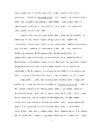 “extrapolation from the present world, based on factual

evidence” (Nichols, Representing 112). Apesar da controvérsia

para sua exibição quando foi produzido, muitas pessoas já

haviam assistido ao filme quando foi transmitido pela BBC,

pela primeira vez, em 1985.

     Desde o início das operações das redes de televisão, os

estúdios de Hollywood negociam parte de seu acervo de

produções cinematográficas com as emissoras. Muitas emissoras

por sua vez, como a TV Granada e a BBC, em 1953, com Paul

Rotha no comando do Departamento de Documentário, se

especializaram em filmes de documentários e desenvolveram

docudramas e dramadocs para o novo formato. No entanto, apesar

de possuírem características semelhantes no processo de

produção e de filmagem, a estrutura narrativa, o processo de

distribuição e de recepção dos filmes diferem dos do cinema.

     Seguindo a linha dos docudramas considerados “biopics”

estão os filmes de Steven Spielberg, Schindler’s List (1993) e

de, Roman Polanski em The Pianist (2002) os quais recriam

documentalmente, através de narrativas de ficção, os horrores

do Holocausto. Em um discurso conservador, ou até mesmo,

protecionista, sobre a função do historiador na pesquisa de

dados e na produção de um documentário para a televisão,

Donald Watt diz que o historiador deve desencorajar o produtor

de um filme em ilustrar o passado atráves de filmes de ficção

                              35
 