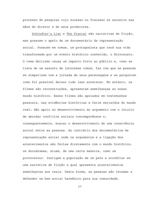 processo de pesquisa cujo sucesso ou fracasso se encontra nas

mãos do diretor e de seus produtores.

     Schindler’s List e The Pianist são narrativas de ficção,

mas possuem o apelo de um documentário de representação

social. Possuem em comum, um protagonista que terá sua vida

transformada por um evento histórico conhecido, o Holocausto.

O tema delicado causa um impacto forte ao público e, como se

trata de um assunto de interesse comum, faz com que as pessoas

se simpatizem com a jornada de seus personagens e se perguntem

como foi possível deixar tudo isso acontecer. No entanto, os

filmes são reconstruções, apresentam semelhanças ao nosso

mundo histórico. Esses filmes são apoiados em testemunhos

pessoais, nas evidências históricas e fatos extraídos do mundo

real; dão apoio ao desenvolvimento do argumento com o intuito

de abordar conflitos sociais contemporâneos e,

consequentemente, buscar o desenvolvimento de uma consciência

social entre as pessoas. Ao contrário dos documentários de

representação social onde os argumentos e a ligação dos

acontecimentos são feitas diretamente com o mundo histórico,

os docudramas, atuam, de uma certa maneira, como um

provocateur. Instigam a população de um país a acreditar em

uma narrativa de ficção a qual apresenta acontecimentos

semelhantes aos reais. Desta forma, as pessoas são levadas a

defender um bem social harmônico para sua comunidade.

                              37
 