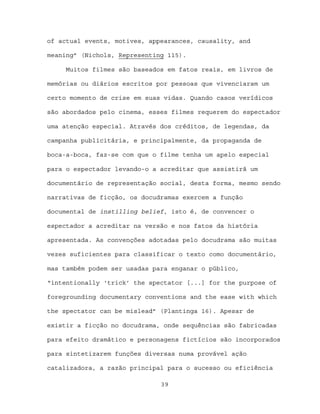 of actual events, motives, appearances, causality, and

meaning” (Nichols, Representing 115).

     Muitos filmes são baseados em fatos reais, em livros de

memórias ou diários escritos por pessoas que vivenciaram um

certo momento de crise em suas vidas. Quando casos verídicos

são abordados pelo cinema, esses filmes requerem do espectador

uma atenção especial. Através dos créditos, de legendas, da

campanha publicitária, e principalmente, da propaganda de

boca-a-boca, faz-se com que o filme tenha um apelo especial

para o espectador levando-o a acreditar que assistirá um

documentário de representação social, desta forma, mesmo sendo

narrativas de ficção, os docudramas exercem a função

documental de instilling belief, isto é, de convencer o

espectador a acreditar na versão e nos fatos da história

apresentada. As convenções adotadas pelo docudrama são muitas

vezes suficientes para classificar o texto como documentário,

mas também podem ser usadas para enganar o público,

“intentionally ‘trick’ the spectator [...] for the purpose of

foregrounding documentary conventions and the ease with which

the spectator can be mislead” (Plantinga 16). Apesar de

existir a ficção no docudrama, onde sequências são fabricadas

para efeito dramático e personagens fictícios são incorporados

para sintetizarem funções diversas numa provável ação

catalizadora, a razão principal para o sucesso ou eficiência

                              39
 
