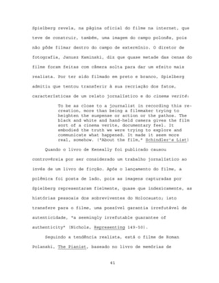 Spielberg revela, na página oficial do filme na internet, que

teve de construir, também, uma imagem do campo polonês, pois

não pôde filmar dentro do campo de extermínio. O diretor de

fotografia, Janusz Kaminski, diz que quase metade das cenas do

filme foram feitas com câmera solta para dar um efeito mais

realista. Por ter sido filmado em preto e branco, Spielberg

admitiu que tentou transferir à sua recriação dos fatos,

características de um relato jornalístico e do cinema verité:

          To be as close to a journalist in recording this re-
          creation, more than being a filmmaker trying to
          heighten the suspense or action or the pathos. The
          black and white and hand-held camera gives the film
          sort of a cinema verite, documentary feel. It
          embodied the truth we were trying to explore and
          communicate what happened. It made it seem more
          real, somehow. (“About the film,” Schindler’s List)

     Quando o livro de Keneally foi publicado causou

controvérsia por ser considerado um trabalho jornalístico ao

invés de um livro de ficção. Após o lançamento do filme, a

polêmica foi posta de lado, pois as imagens capturadas por

Spielberg representaram fielmente, quase que indexicamente, as

histórias pessoais dos sobreviventes do Holocausto; isto

transfere para o filme, uma possível garantia irrefutável de

autenticidade, “a seemingly irrefutable guarantee of

authenticity” (Nichols, Representing 149-50).

     Seguindo a tendência realista, está o filme de Roman

Polanski, The Pianist, baseado no livro de memórias de


                              41
 