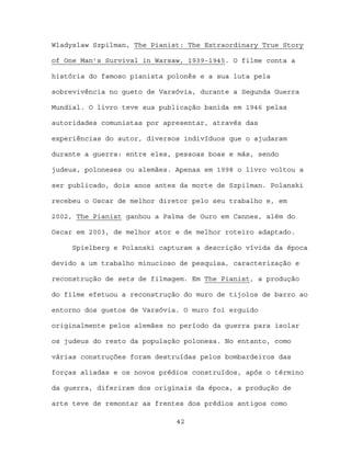 Wladyslaw Szpilman, The Pianist: The Extraordinary True Story

of One Man’s Survival in Warsaw, 1939-1945. O filme conta a

história do famoso pianista polonês e a sua luta pela

sobrevivência no gueto de Varsóvia, durante a Segunda Guerra

Mundial. O livro teve sua publicação banida em 1946 pelas

autoridades comunistas por apresentar, através das

experiências do autor, diversos indivíduos que o ajudaram

durante a guerra: entre eles, pessoas boas e más, sendo

judeus, poloneses ou alemães. Apenas em 1998 o livro voltou a

ser publicado, dois anos antes da morte de Szpilman. Polanski

recebeu o Oscar de melhor diretor pelo seu trabalho e, em

2002, The Pianist ganhou a Palma de Ouro em Cannes, além do

Oscar em 2003, de melhor ator e de melhor roteiro adaptado.

     Spielberg e Polanski capturam a descrição vívida da época

devido a um trabalho minucioso de pesquisa, caracterização e

reconstrução de sets de filmagem. Em The Pianist, a produção

do filme efetuou a reconstrução do muro de tijolos de barro ao

entorno dos guetos de Varsóvia. O muro foi erguido

originalmente pelos alemães no período da guerra para isolar

os judeus do resto da população polonesa. No entanto, como

várias construções foram destruídas pelos bombardeiros das

forças aliadas e os novos prédios construídos, após o término

da guerra, diferiram dos originais da época, a produção de

arte teve de remontar as frentes dos prédios antigos como

                              42
 