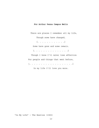 For Arthur Penna Campos Mello



             There are places I remember all my life,

                  Though some have changed,

                  [. . . . . . . . . . . .]

               Some have gone and some remain.

               [. . . . . . . . . . . . . . .]

              Though I know I'll never lose affection

           For people and things that went before,

           [. . . . . . . . . . . . . . . . . . .]

                In my life I'll love you more.




“In My Life” – The Beatles (1965)
                              iv
 