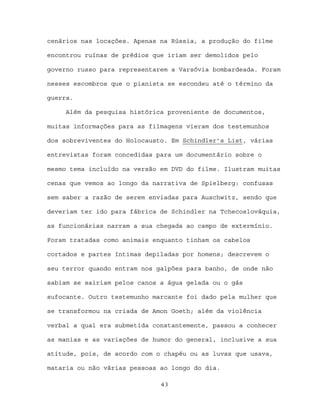 cenários nas locações. Apenas na Rússia, a produção do filme

encontrou ruínas de prédios que iriam ser demolidos pelo

governo russo para representarem a Varsóvia bombardeada. Foram

nesses escombros que o pianista se escondeu até o término da

guerra.

     Além da pesquisa histórica proveniente de documentos,

muitas informações para as filmagens vieram dos testemunhos

dos sobreviventes do Holocausto. Em Schindler’s List, várias

entrevistas foram concedidas para um documentário sobre o

mesmo tema incluído na versão em DVD do filme. Ilustram muitas

cenas que vemos ao longo da narrativa de Spielberg: confusas

sem saber a razão de serem enviadas para Auschwitz, sendo que

deveriam ter ido para fábrica de Schindler na Tchecoslováquia,

as funcionárias narram a sua chegada ao campo de extermínio.

Foram tratadas como animais enquanto tinham os cabelos

cortados e partes íntimas depiladas por homens; descrevem o

seu terror quando entram nos galpões para banho, de onde não

sabiam se sairiam pelos canos a água gelada ou o gás

sufocante. Outro testemunho marcante foi dado pela mulher que

se transformou na criada de Amon Goeth; além da violência

verbal a qual era submetida constantemente, passou a conhecer

as manias e as variações de humor do general, inclusive a sua

atitude, pois, de acordo com o chapéu ou as luvas que usava,

mataria ou não várias pessoas ao longo do dia.

                              43
 