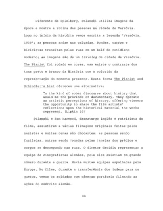 Diferente de Spielberg, Polanski utiliza imagens da

época e mostra a rotina das pessoas na cidade de Varsóvia.

Logo no início da história vemos escrita a legenda “Varsóvia,

1939”; as pessoas andam nas calçadas, bondes, carros e

bicicletas transitam pelas ruas em um balé do cotidiano

moderno; as imagens são de um travelog da cidade de Varsóvia.

The Pianist foi rodado em cores, mas existe o contraste dos

tons preto e branco da História com o colorido da

representação do momento presente. Desta forma The Pianist and

Schindler’s List oferecem uma alternativa:

          To the kind of sober discourse about history that
          would be the province of documentary. They operate
          as artistic perceptions of history, offering viewers
          the opportunity to share the film artists’
          reflections upon the historical material the works
          represent. (Lipkin 10)

     Polanski e Ron Harwood, dramaturgo inglês e roteirista do

filme, assistiram a várias filmagens originais feitas pelos

nazistas e muitas cenas são chocantes: as pessoas sendo

fuziladas, outras sendo jogadas pelas janelas dos prédios e

corpos se decompondo nas ruas. O diretor decidiu representar a

equipe de cinegrafistas alemães, pois eles existiam em grande

número durante a guerra. Havia muitas equipes espalhadas pela

Europa. No filme, durante a transferência dos judeus para os

guetos, vemos os soldados com câmeras portáteis filmando as

ações do exército alemão.


                              44
 
