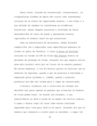 Desta forma, através da reconstrução (reenactments), os

cinegrafistas alemães da época são vistos como testemunhas

oculares de um evento de repercussão mundial, o seu olhar e a

sua seleção de imagens se transformam em evidências

históricas. Essas imagens acarretam a revelação de fatos

desconhecidos do resto do mundo e apresentam eventos

capturados no momento exato em que aconteciam.

     Como um sobrevivente do Holocausto, Roman Polanski

compartilha com o espectador suas experiências pessoais ao

filmar no gueto de Varsóvia. O curta A Story of Survival

incluído na versão em DVD do filme The Pianist mostra os

detalhes da produção do filme; Polanski diz que esperou muitos

anos pelo projeto certo por se tratar de um assunto pessoal.

Em certos momentos, a voz do diretor parece se misturar com as

memórias de Szpilman; quando o pai do pianista é humilhado e

espancado pelos soldados e, também, quando o pianista

presencia sua mãe ser levada para o campo de concentração.

     O diretor colaborou com o roteirista em relação aos

detalhes nos quais apenas as pessoas que vivenciam um momento

de crise podem fazer. De acordo com Polanski, a sua

sobrevivência se deve à ajuda de um membro da milícia judaica.

O rapaz o deixou fugir do local onde estava confinado

esperando pelo trem para levá-lo do gueto. Polanski diz que no

momento que começaria a correr para se esconder, o rapaz lhe

                              45
 