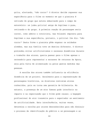grita, alertando, “não corra!” O diretor decide repassar sua

experiência para o filme no momento em que o pianista é

retirado do grupo que estava embarcando para o campo de

extermínio: um judeu policial amigo de Szpilman o puxa,

retirando-o do grupo. A primeira reação do personagem seria

correr, como admite o roteirista, mas Polanski empresta para

Szpilman a sua experiência, portanto, o policial lhe diz: “não

corra!” Desta forma o pianista pôde enganar os soldados

alemães, mas sua família teve um destino diferente. O diretor

pretendeu evitar artificialismos e excessos dramáticos durante

o trabalho dos atores; queria passar para o filme apenas o

necessário para representar a escassez de recursos da época,

seja pela falta de alimentação ou pelos gestos medidos das

pessoas.

     A escolha dos atores também influencia na eficiência

dramática de um projeto. Geralmente para a representação de

personagens históricos, os diretores contratam atores

conhecidos, pois se torna uma garantia de bilheteria. No

entanto, a presença de um ator famoso pode interferir no

impacto e na repercussão que o filme pode causar; a bagagem

profissional do ator transmite para o espectador um sentimento

de artificialidade. Esta interferência, muitas vezes,

determina a escolha por atores desconhecidos para não diminuir

o processo de identificação do público a um personagem e ao

                              46
 