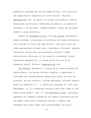 promover a dimensão de uma realidade vivida, “the affective,

the experiential dimension of lived reality” (Nichols,

Representing 158). Na época, os atores Liam Neeson e Adrien

Brody eram atores pouco conhecidos do público, os papéis de

Schindler e de Spilzman, respectivamente, deram uma projeção

mundial a suas carreiras.

     Apesar de Schindler’s List e de The Pianist abordarem o

mesmo conteúdo, vivenciamos as histórias de formas diferentes,

seja através do estilo de cada diretor, seja pelo ponto de

vista apresentado em cada texto. Spielberg e Polanski, possuem

“different styles that are noticeably distinct. These

distinctions contribute to the sense of a personal vision,

individual perspective, or unique point-of-view on an

imaginary world” (Nichols, Representing 180).

     The Pianist apresenta a jornada de um homem em busca da

sobrevivência. De acordo com Mick LaSalle, o espectador é

informado dos acontecimentos apenas pelo ponto de vista do

pianista, de sua vivência: “unlike Spielberg, Polanski doesn’t

press for emotion in [...] scenes but presents all with cool

detachment. It is a different artistic road that leads to the

same moving effect” (par. 7). Em Schindler’s List, Spielberg

apresenta as imagens através de sua câmera onisciente que dá

uma ampla cobertura ao massacre nazista. A câmera não

permanece por muito tempo com um personagem; ela guia o

                              47
 