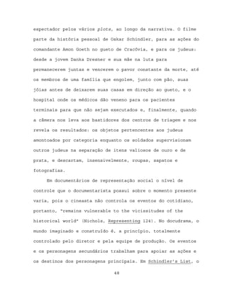 espectador pelos vários plots, ao longo da narrativa. O filme

parte da história pessoal de Oskar Schindler, para as ações do

comandante Amon Goeth no gueto de Cracóvia, e para os judeus:

desde a jovem Danka Dresner e sua mãe na luta para

permanecerem juntas e vencerem o pavor constante da morte, até

os membros de uma família que engolem, junto com pão, suas

jóias antes de deixarem suas casas em direção ao gueto, e o

hospital onde os médicos dão veneno para os pacientes

terminais para que não sejam executados e, finalmente, quando

a câmera nos leva aos bastidores dos centros de triagem e nos

revela os resultados: os objetos pertencentes aos judeus

amontoados por categoria enquanto os soldados supervisionam

outros judeus na separação de itens valiosos de ouro e de

prata, e descartam, insensivelmente, roupas, sapatos e

fotografias.

     Em documentários de representação social o nível de

controle que o documentarista possui sobre o momento presente

varia, pois o cineasta não controla os eventos do cotidiano,

portanto, “remains vulnerable to the vicissitudes of the

historical world” (Nichols, Representing 124). No docudrama, o

mundo imaginado e construído é, a princípio, totalmente

controlado pelo diretor e pela equipe de produção. Os eventos

e os personagens secundários trabalham para apoiar as ações e

os destinos dos personagens principais. Em Schindler’s List, o

                              48
 
