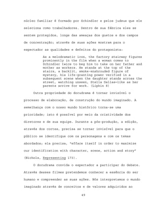 núcleo familiar é formado por Schindler e pelos judeus que ele

seleciona como trabalhadores. Dentro de sua fábrica eles se

sentem protegidos, longe das ameaças dos guetos e dos campos

de concentração; através de suas ações mostram para o

espectador as qualidades e defeitos do protagonista:

          As a melodramatic icon, the factory stairway figures
          prominently in the film when a woman comes to
          Schindler twice to beg him to take on her father and
          mother as workers. He stands at the top of the
          stairs, a backlit, smoke-enshrouded figure of
          mystery, his life-granting power verified in a
          subsequent scene when the daughter stands across the
          street, watching unseen, Stella Dallas─like as her
          parents arrive for work. (Lipkin 8)

     Outra propriedade do docudrama é tornar invisível o

processo de elaboração, de construção do mundo imaginado. A

semelhança com o nosso mundo histórico torna-se uma

prioridade; isto é possível por meio da criatividade dos

diretores e de sua equipe. Durante a pós-produção, a edição,

através dos cortes, precisa se tornar invisível para que o

público se identifique com os personagens e com os temas

abordados; ela precisa, “efface itself in order to maximize

our identification with character, scene, action and story”

(Nichols, Representing 173).

     O docudrama convida o espectador a participar do debate.

Através desses filmes pretendemos conhecer a essência do ser

humano e compreender as suas ações. Nós interpretamos o mundo

imaginado através de conceitos e de valores adquiridos ao

                               49
 