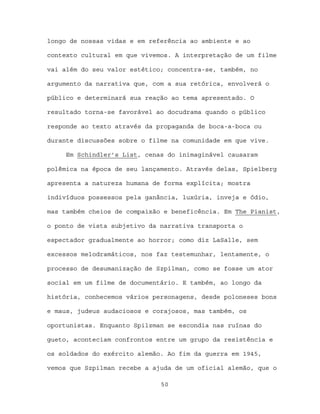 longo de nossas vidas e em referência ao ambiente e ao

contexto cultural em que vivemos. A interpretação de um filme

vai além do seu valor estético; concentra-se, também, no

argumento da narrativa que, com a sua retórica, envolverá o

público e determinará sua reação ao tema apresentado. O

resultado torna-se favorável ao docudrama quando o público

responde ao texto através da propaganda de boca-a-boca ou

durante discussões sobre o filme na comunidade em que vive.

     Em Schindler’s List, cenas do inimaginável causaram

polêmica na época de seu lançamento. Através delas, Spielberg

apresenta a natureza humana de forma explícita; mostra

indivíduos possessos pela ganância, luxúria, inveja e ódio,

mas também cheios de compaixão e beneficência. Em The Pianist,

o ponto de vista subjetivo da narrativa transporta o

espectador gradualmente ao horror; como diz LaSalle, sem

excessos melodramáticos, nos faz testemunhar, lentamente, o

processo de desumanização de Szpilman, como se fosse um ator

social em um filme de documentário. E também, ao longo da

história, conhecemos vários personagens, desde poloneses bons

e maus, judeus audaciosos e corajosos, mas também, os

oportunistas. Enquanto Spilzman se escondia nas ruínas do

gueto, aconteciam confrontos entre um grupo da resistência e

os soldados do exército alemão. Ao fim da guerra em 1945,

vemos que Szpilman recebe a ajuda de um oficial alemão, que o

                              50
 
