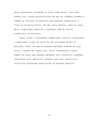 deixa permanecer escondido no local onde morava. Este fato

quebra com a noção preconceituosa de que os cidadãos alemães e

também os oficiais do exército eram pessoas insensíveis e

fiéis ao ditos de Hitler. De uma certa maneira, abre um canal

para o espectador explorar e enxergar além do relato

tradicional da História.

     Desta forma, o docudrama também pode instruir e persuadir

o espectador a agir em favor de uma sociedade melhor e,

portanto, fazer com que as pessoas aprendam através de seus

erros e tentem não repeti-los. Seria interessante termos

sempre em mente que podemos aprender com a História e podemos

reescrever seus capítulos. Veremos como esta reescritura

ocorre nos docudramas brasileiros no próximo capítulo.




                              51
 