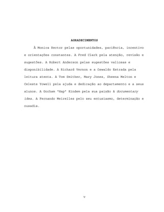 AGRADECIMENTOS

     À Monica Rector pelas oportunidades, paciência, incentivo

e orientações constantes. A Fred Clark pela atenção, revisão e

sugestões. A Robert Anderson pelas sugestões valiosas e

disponibilidade. A Richard Vernon e a Oswaldo Estrada pela

leitura atenta. A Tom Smither, Mary Jones, Sheena Melton e

Celeste Yowell pela ajuda e dedicação ao departamento e a seus

alunos. A Gorham “Hap” Kindem pela sua paixão à documentary

idea. A Fernando Meirelles pelo seu entusiasmo, determinação e

ousadia.




                              v
 