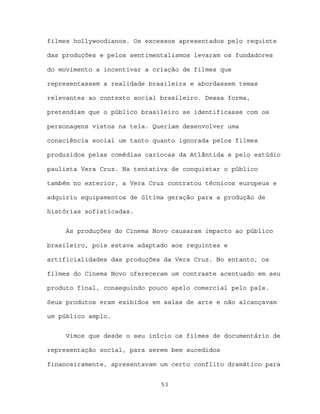 filmes hollywoodianos. Os excessos apresentados pelo requinte

das produções e pelos sentimentalismos levaram os fundadores

do movimento a incentivar a criação de filmes que

representassem a realidade brasileira e abordassem temas

relevantes ao contexto social brasileiro. Dessa forma,

pretendiam que o público brasileiro se identificasse com os

personagens vistos na tela. Queriam desenvolver uma

consciência social um tanto quanto ignorada pelos filmes

produzidos pelas comédias cariocas da Atlântida e pelo estúdio

paulista Vera Cruz. Na tentativa de conquistar o público

também no exterior, a Vera Cruz contratou técnicos europeus e

adquiriu equipamentos de última geração para a produção de

histórias sofisticadas.


     As produções do Cinema Novo causaram impacto ao público

brasileiro, pois estava adaptado aos requintes e

artificialidades das produções da Vera Cruz. No entanto, os

filmes do Cinema Novo ofereceram um contraste acentuado em seu

produto final, conseguindo pouco apelo comercial pelo país.

Seus produtos eram exibidos em salas de arte e não alcançavam

um público amplo.


     Vimos que desde o seu início os filmes de documentário de

representação social, para serem bem sucedidos

financeiramente, apresentavam um certo conflito dramático para


                              53
 