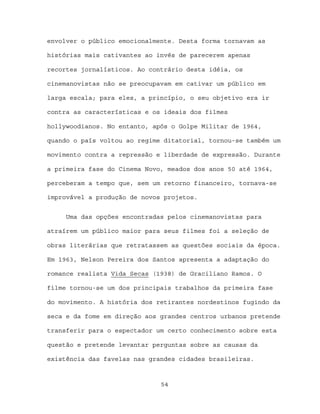 envolver o público emocionalmente. Desta forma tornavam as

histórias mais cativantes ao invés de parecerem apenas

recortes jornalísticos. Ao contrário desta idéia, os

cinemanovistas não se preocupavam em cativar um público em

larga escala; para eles, a princípio, o seu objetivo era ir

contra as características e os ideais dos filmes

hollywoodianos. No entanto, após o Golpe Militar de 1964,

quando o país voltou ao regime ditatorial, tornou-se também um

movimento contra a repressão e liberdade de expressão. Durante

a primeira fase do Cinema Novo, meados dos anos 50 até 1964,

perceberam a tempo que, sem um retorno financeiro, tornava-se

improvável a produção de novos projetos.


     Uma das opções encontradas pelos cinemanovistas para

atraírem um público maior para seus filmes foi a seleção de

obras literárias que retratassem as questões sociais da época.

Em 1963, Nelson Pereira dos Santos apresenta a adaptação do

romance realista Vida Secas (1938) de Graciliano Ramos. O

filme tornou-se um dos principais trabalhos da primeira fase

do movimento. A história dos retirantes nordestinos fugindo da

seca e da fome em direção aos grandes centros urbanos pretende

transferir para o espectador um certo conhecimento sobre esta

questão e pretende levantar perguntas sobre as causas da

existência das favelas nas grandes cidades brasileiras.



                              54
 