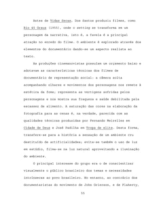 Antes de Vidas Secas, Dos Santos produziu filmes, como

Rio 40 Graus (1955), onde o setting se transforma em um

personagem da narrativa, isto é, a favela é a principal

atração no enredo do filme. O ambiente é explorado através dos

elementos do documentário dando-se um aspecto realista ao

texto.

     As produções cinemanovistas possuíam um orçamento baixo e

adotavam as características técnicas dos filmes de

documentário de representação social: a câmera solta

acompanhando olhares e movimentos dos personagens nos remete à

estética da fome; representa as vertigens sofridas pelos

personagens e nos mostra sua fraqueza e saúde debilitada pela

escassez de alimento. A saturação das cores na elaboração da

fotografia para as cenas é, na verdade, parecida com as

qualidades técnicas produzidas por Fernando Meirelles em

Cidade de Deus e José Padilha em Tropa de elite. Desta forma,

transfere-se para a história a sensação de um ambiente cru

destituído de artificialidades; evita-se também o uso de luz

em estúdio, filma-se na luz natural aproveitando a iluminação

do ambiente.

     O principal interesse do grupo era o de conscientizar

visualmente o público brasileiro dos temas e necessidades

intrínsecas ao povo brasileiro. No entanto, ao contrário dos

documentaristas do movimento de John Grierson, e de Flaherty,

                              55
 