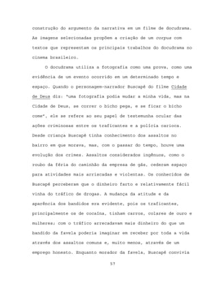 construção do argumento da narrativa em um filme de docudrama.

As imagens selecionadas propõem a criação de um corpus com

textos que representam os principais trabalhos do docudrama no

cinema brasileiro.

     O docudrama utiliza a fotografia como uma prova, como uma

evidência de um evento ocorrido em um determinado tempo e

espaço. Quando o personagem-narrador Buscapé do filme Cidade

de Deus diz: “uma fotografia podia mudar a minha vida, mas na

Cidade de Deus, se correr o bicho pega, e se ficar o bicho

come”, ele se refere ao seu papel de testemunha ocular das

ações criminosas entre os traficantes e a polícia carioca.

Desde criança Buscapé tinha conhecimento dos assaltos no

bairro em que morava, mas, com o passar do tempo, houve uma

evolução dos crimes. Assaltos considerados ingênuos, como o

roubo da féria do caminhão da empresa de gás, cederam espaço

para atividades mais arriscadas e violentas. Os conhecidos de

Buscapé perceberam que o dinheiro farto e relativamente fácil

vinha do tráfico de drogas. A mudança da atitude e da

aparência dos bandidos era evidente, pois os traficantes,

principalmente os de cocaína, tinham carros, colares de ouro e

mulheres; com o tráfico arrecadavam mais dinheiro do que um

bandido da favela poderia imaginar em receber por toda a vida

através dos assaltos comuns e, muito menos, através de um

emprego honesto. Enquanto morador da favela, Buscapé convivia

                              57
 