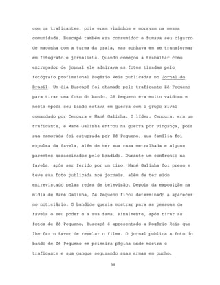 com os traficantes, pois eram vizinhos e moravam na mesma

comunidade. Buscapé também era consumidor e fumava seu cigarro

de maconha com a turma da praia, mas sonhava em se transformar

em fotógrafo e jornalista. Quando começou a trabalhar como

entregador de jornal ele admirava as fotos tiradas pelo

fotógrafo profissional Rogério Reis publicadas no Jornal do

Brasil. Um dia Buscapé foi chamado pelo traficante Zé Pequeno

para tirar uma foto do bando. Zé Pequeno era muito vaidoso e

nesta época seu bando estava em guerra com o grupo rival

comandado por Cenoura e Mané Galinha. O líder, Cenoura, era um

traficante, e Mané Galinha entrou na guerra por vingança, pois

sua namorada foi estuprada por Zé Pequeno; sua família foi

expulsa da favela, além de ter sua casa metralhada e alguns

parentes assassinados pelo bandido. Durante um confronto na

favela, após ser ferido por um tiro, Mané Galinha foi preso e

teve sua foto publicada nos jornais, além de ter sido

entrevistado pelas redes de televisão. Depois da exposição na

mídia de Mané Galinha, Zé Pequeno ficou determinado a aparecer

no noticiário. O bandido queria mostrar para as pessoas da

favela o seu poder e a sua fama. Finalmente, após tirar as

fotos de Zé Pequeno, Buscapé é apresentado a Rogério Reis que

lhe faz o favor de revelar o filme. O jornal publica a foto do

bando de Zé Pequeno em primeira página onde mostra o

traficante e sua gangue segurando suas armas em punho.

                              58
 