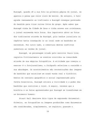 Buscapé, quando vê a sua foto na primeira página do jornal, se

apavora e pensa que corre risco de morrer. No entanto, o fato

agrada imensamente ao traficante e Buscapé consegue permissão

do bandido para tirar outras fotos do grupo. Após saber que

Buscapé vinha da Cidade de Deus e tinha acesso aos criminosos,

o jornal encomenda mais fotos. Era importante obter as fotos

dos traficantes através de Buscapé, pois nenhum jornalista ou

repórter havia conseguido ir ao local onde os bandidos se

escondiam. Por outro lado, a cobertura destes conflitos

aumentava as vendas do jornal.

     Buscapé, um personagem criado pelo escritor Paulo Lins,

registra ficcionalmente os eventos ocorridos na comunidade

através de sua máquina fotográfica. A atividade que começou a

exercer é o fotojornalismo; o fotógrafo seleciona o conteúdo e

sua abordagem. Os acontecimentos são reconstruções das imagens

de bandidos que existiram em nosso mundo real e histórico.

Dentro do contexto geográfico e social representado pela

favela brasileira, Buscapé retrata a virilidade e o poder dos

bandidos que controlam o local. A seguir, veremos que a

história e os fatos apresentados por Buscapé se transformam em

um documento humano.

     Stuart Hall descreve dois tipos de expressão documental.

Primeiro, as fotografias ou imagens produzidas como documentos

são consideradas, simplesmente, um registro; possuem o

                                 59
 