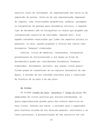 objetivo claro da informação, da representação dos fatos ou da

exposição de provas. Trata-se de uma representação impessoal

de lugares, como localizações geográficas, prédios, paisagens

ou fotografias de pessoas para documentos oficiais. O segundo

tipo de documento são as fotografias ou textos que propõem uma

interpretação subjetiva da realidade. Segundo Hall, elas

expõem conteúdos construídos que lidam com aspectos sociais ou

pessoais, ou seja, quando propomos a leitura dos textos como

documentos “humanos” elaborados.

     Diários, livros de memórias, testemunhos, fotografias

provenientes do fotojornalismo e até mesmo um filme de

documentário podem ser considerados documentos “humanos”

elaborados. Percebemos, portanto, que alguns livros quanto

filmes podem se transformar em um registro documental de uma

época. A seleção de seu conteúdo contribui para a construção

da história de um país e de seu povo.



     Os livros

     Os filmes Cidade de Deus, Carandiru e Tropa de elite são

adaptações de livros escritos por autores-testemunhas, os

quais experimentaram grande parte dos eventos descritos em

seus livros. Próximo aos fatos, o narrador guia o espectador

pela história através de seu discurso pessoal, envolvente e um

tanto provocante. A personalização de uma narrativa faz com

                              60
 