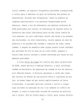 inclui também, um registro fotográfico detalhado transportando

o leitor para o ambiente no qual as histórias dos presos se

desenvolvem. Através das fotografias, vemos os prédios do

complexo penitenciário e as galerias frequentadas pelos

detentos. Vemos a ala da enfermaria com doentes terminais de

AIDS prostrados nos leitos; as diferenças de higiene entre os

banheiros das celas individuais para os das celas comuns de

oito pessoas: na cela individual existe uma ducha e as paredes

são azulejadas, na cela comunitária, existe apenas um cano de

plástico e as paredes são imundas e cobertas de lodo; vemos,

também, o saguão da masmorra onde alguns presos ficam isolados

por períodos de até 30 dias em um local úmido, pequeno e

escuro onde muitos recusam a comida oferecida por causa de sua

péssima qualidade.

     O livro Elite da tropa foi escrito por dois ex-policiais

do BOPE, André Batista e Rodrigo Pimentel, e pelo sociólogo,

também ex-Secretário de Segurança da cidade do Rio de Janeiro,

Luiz Eduardo Soares. O discurso apresenta a união das vozes

dos autores em defesa de uma polícia séria e orgulhosa do que

faz, ao mesmo tempo em que revela explicitamente os fatos

vivenciados. O narrador policial convida o leitor a julgar

suas atitudes na execução da lei e no combate ao tráfico de

drogas. O texto é construído através da conversa do policial

com o leitor. Ele se revela negro e culto, pois cursou direito

                              62
 