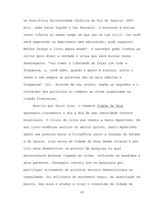 na Pontifícia Universidade Católica do Rio de Janeiro (PUC-

Rio), sabe falar inglês e leu Foucault. O discurso é muitas

vezes irônico ao mesmo tempo em que usa um tom viril: “se você

está esperando um depoimento bem educadinho, pode esquecer.

Melhor fechar o livro agora mesmo”. O narrador pede licença ao

leitor para dizer a verdade e avisa que será muitas vezes

deselegante: “vou tomar a liberdade de falar com toda a

franqueza, e, você sabe, quando a gente é sincero, solta o

verbo e nem sempre as palavras são as mais sóbrias e

elegantes” (21). Através de seu relato, expõe os segredos e o

cotidiano dos policiais no combate ao crime organizado na

cidade fluminense.

     Escrito por Paulo Lins, o romance Cidade de Deus

apresenta claramente o dia a dia de uma comunidade carente

brasileira. O título do livro nos remete a Santo Agostinho. Em

seu livro homônimo escrito no século quinto, Santo Agostinho

adota uma postura moral e filosófica entre a relação do Estado

e da Igreja. Lins morou em Cidade de Deus desde criança e por

oito anos desenvolveu um projeto de pesquisa no qual

entrevistava pessoas ligadas ao crime, incluindo os bandidos e

seus parentes. Conseguiu contato com os marginais por

participar ativamente de projetos sociais desenvolvidos na

comunidade: foi militante do movimento negro, da associação do

bairro, deu aula e ajudou a criar o cineclube da Cidade de

                              63
 