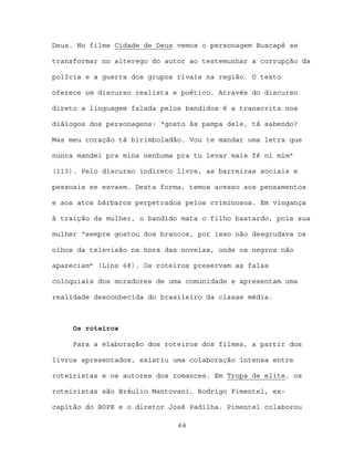 Deus. No filme Cidade de Deus vemos o personagem Buscapé se

transformar no alterego do autor ao testemunhar a corrupção da

polícia e a guerra dos grupos rivais na região. O texto

oferece um discurso realista e poético. Através do discurso

direto a linguagem falada pelos bandidos é a transcrita nos

diálogos dos personagens: “gosto às pampa dele, tá sabendo?

Mas meu coração tá birimboladão. Vou te mandar uma letra que

nunca mandei pra mina nenhuma pra tu levar mais fé ni mim”

(113). Pelo discurso indireto livre, as barreiras sociais e

pessoais se esvaem. Desta forma, temos acesso aos pensamentos

e aos atos bárbaros perpetrados pelos criminosos. Em vingança

à traição da mulher, o bandido mata o filho bastardo, pois sua

mulher “sempre gostou dos brancos, por isso não desgrudava os

olhos da televisão na hora das novelas, onde os negros não

apareciam” (Lins 68). Os roteiros preservam as falas

coloquiais dos moradores de uma comunidade e apresentam uma

realidade desconhecida do brasileiro da classe média.



     Os roteiros

     Para a elaboração dos roteiros dos filmes, a partir dos

livros apresentados, existiu uma colaboração intensa entre

roteiristas e os autores dos romances. Em Tropa de elite, os

roteiristas são Bráulio Mantovani, Rodrigo Pimentel, ex-

capitão do BOPE e o diretor José Padilha. Pimentel colaborou

                              64
 